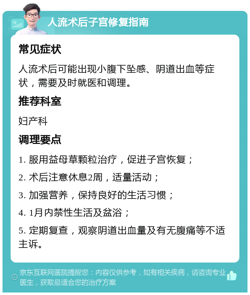 人流术后子宫修复指南 常见症状 人流术后可能出现小腹下坠感、阴道出血等症状，需要及时就医和调理。 推荐科室 妇产科 调理要点 1. 服用益母草颗粒治疗，促进子宫恢复； 2. 术后注意休息2周，适量活动； 3. 加强营养，保持良好的生活习惯； 4. 1月内禁性生活及盆浴； 5. 定期复查，观察阴道出血量及有无腹痛等不适主诉。