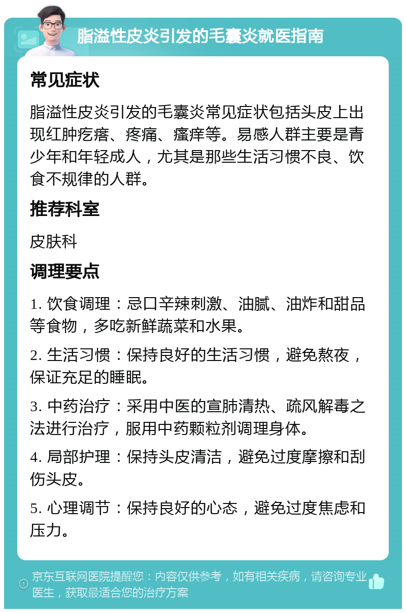 脂溢性皮炎引发的毛囊炎就医指南 常见症状 脂溢性皮炎引发的毛囊炎常见症状包括头皮上出现红肿疙瘩、疼痛、瘙痒等。易感人群主要是青少年和年轻成人，尤其是那些生活习惯不良、饮食不规律的人群。 推荐科室 皮肤科 调理要点 1. 饮食调理：忌口辛辣刺激、油腻、油炸和甜品等食物，多吃新鲜蔬菜和水果。 2. 生活习惯：保持良好的生活习惯，避免熬夜，保证充足的睡眠。 3. 中药治疗：采用中医的宣肺清热、疏风解毒之法进行治疗，服用中药颗粒剂调理身体。 4. 局部护理：保持头皮清洁，避免过度摩擦和刮伤头皮。 5. 心理调节：保持良好的心态，避免过度焦虑和压力。