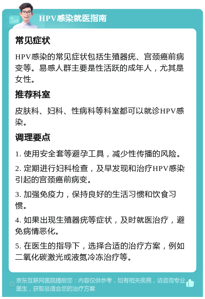 HPV感染就医指南 常见症状 HPV感染的常见症状包括生殖器疣、宫颈癌前病变等。易感人群主要是性活跃的成年人，尤其是女性。 推荐科室 皮肤科、妇科、性病科等科室都可以就诊HPV感染。 调理要点 1. 使用安全套等避孕工具，减少性传播的风险。 2. 定期进行妇科检查，及早发现和治疗HPV感染引起的宫颈癌前病变。 3. 加强免疫力，保持良好的生活习惯和饮食习惯。 4. 如果出现生殖器疣等症状，及时就医治疗，避免病情恶化。 5. 在医生的指导下，选择合适的治疗方案，例如二氧化碳激光或液氮冷冻治疗等。