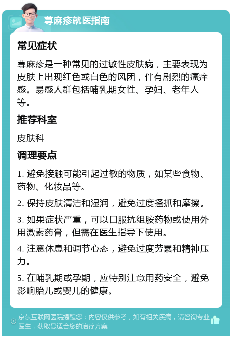 荨麻疹就医指南 常见症状 荨麻疹是一种常见的过敏性皮肤病，主要表现为皮肤上出现红色或白色的风团，伴有剧烈的瘙痒感。易感人群包括哺乳期女性、孕妇、老年人等。 推荐科室 皮肤科 调理要点 1. 避免接触可能引起过敏的物质，如某些食物、药物、化妆品等。 2. 保持皮肤清洁和湿润，避免过度搔抓和摩擦。 3. 如果症状严重，可以口服抗组胺药物或使用外用激素药膏，但需在医生指导下使用。 4. 注意休息和调节心态，避免过度劳累和精神压力。 5. 在哺乳期或孕期，应特别注意用药安全，避免影响胎儿或婴儿的健康。