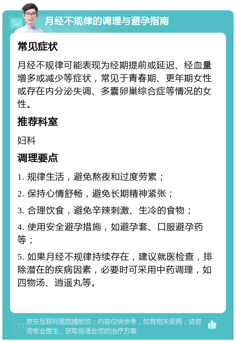 月经不规律的调理与避孕指南 常见症状 月经不规律可能表现为经期提前或延迟、经血量增多或减少等症状，常见于青春期、更年期女性或存在内分泌失调、多囊卵巢综合症等情况的女性。 推荐科室 妇科 调理要点 1. 规律生活，避免熬夜和过度劳累； 2. 保持心情舒畅，避免长期精神紧张； 3. 合理饮食，避免辛辣刺激、生冷的食物； 4. 使用安全避孕措施，如避孕套、口服避孕药等； 5. 如果月经不规律持续存在，建议就医检查，排除潜在的疾病因素，必要时可采用中药调理，如四物汤、逍遥丸等。