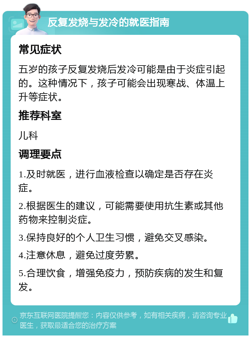 反复发烧与发冷的就医指南 常见症状 五岁的孩子反复发烧后发冷可能是由于炎症引起的。这种情况下，孩子可能会出现寒战、体温上升等症状。 推荐科室 儿科 调理要点 1.及时就医，进行血液检查以确定是否存在炎症。 2.根据医生的建议，可能需要使用抗生素或其他药物来控制炎症。 3.保持良好的个人卫生习惯，避免交叉感染。 4.注意休息，避免过度劳累。 5.合理饮食，增强免疫力，预防疾病的发生和复发。