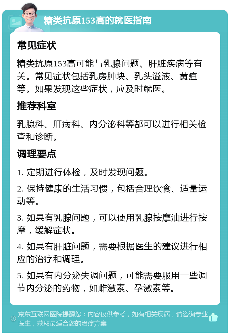 糖类抗原153高的就医指南 常见症状 糖类抗原153高可能与乳腺问题、肝脏疾病等有关。常见症状包括乳房肿块、乳头溢液、黄疸等。如果发现这些症状，应及时就医。 推荐科室 乳腺科、肝病科、内分泌科等都可以进行相关检查和诊断。 调理要点 1. 定期进行体检，及时发现问题。 2. 保持健康的生活习惯，包括合理饮食、适量运动等。 3. 如果有乳腺问题，可以使用乳腺按摩油进行按摩，缓解症状。 4. 如果有肝脏问题，需要根据医生的建议进行相应的治疗和调理。 5. 如果有内分泌失调问题，可能需要服用一些调节内分泌的药物，如雌激素、孕激素等。