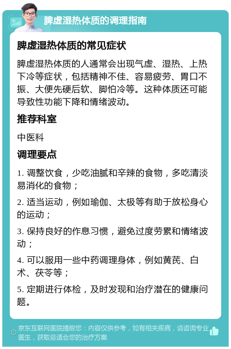 脾虚湿热体质的调理指南 脾虚湿热体质的常见症状 脾虚湿热体质的人通常会出现气虚、湿热、上热下冷等症状，包括精神不佳、容易疲劳、胃口不振、大便先硬后软、脚怕冷等。这种体质还可能导致性功能下降和情绪波动。 推荐科室 中医科 调理要点 1. 调整饮食，少吃油腻和辛辣的食物，多吃清淡易消化的食物； 2. 适当运动，例如瑜伽、太极等有助于放松身心的运动； 3. 保持良好的作息习惯，避免过度劳累和情绪波动； 4. 可以服用一些中药调理身体，例如黄芪、白术、茯苓等； 5. 定期进行体检，及时发现和治疗潜在的健康问题。