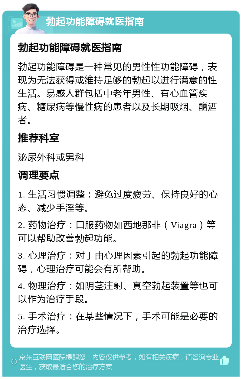 勃起功能障碍就医指南 勃起功能障碍就医指南 勃起功能障碍是一种常见的男性性功能障碍，表现为无法获得或维持足够的勃起以进行满意的性生活。易感人群包括中老年男性、有心血管疾病、糖尿病等慢性病的患者以及长期吸烟、酗酒者。 推荐科室 泌尿外科或男科 调理要点 1. 生活习惯调整：避免过度疲劳、保持良好的心态、减少手淫等。 2. 药物治疗：口服药物如西地那非（Viagra）等可以帮助改善勃起功能。 3. 心理治疗：对于由心理因素引起的勃起功能障碍，心理治疗可能会有所帮助。 4. 物理治疗：如阴茎注射、真空勃起装置等也可以作为治疗手段。 5. 手术治疗：在某些情况下，手术可能是必要的治疗选择。