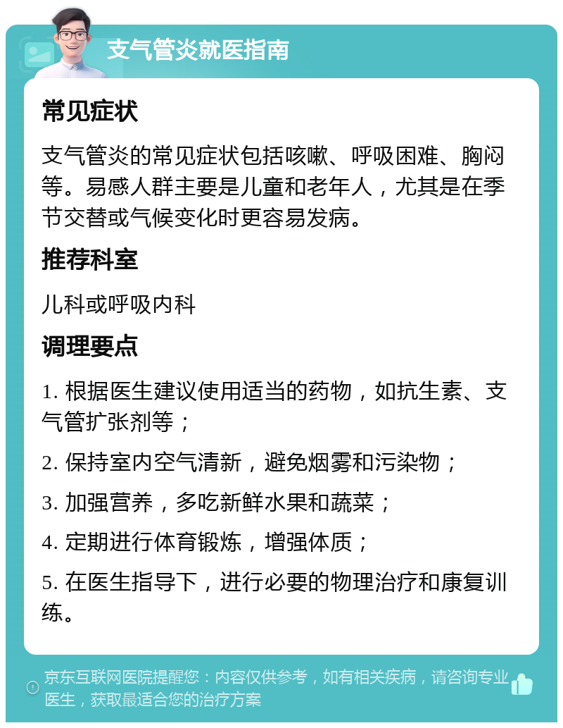 支气管炎就医指南 常见症状 支气管炎的常见症状包括咳嗽、呼吸困难、胸闷等。易感人群主要是儿童和老年人，尤其是在季节交替或气候变化时更容易发病。 推荐科室 儿科或呼吸内科 调理要点 1. 根据医生建议使用适当的药物，如抗生素、支气管扩张剂等； 2. 保持室内空气清新，避免烟雾和污染物； 3. 加强营养，多吃新鲜水果和蔬菜； 4. 定期进行体育锻炼，增强体质； 5. 在医生指导下，进行必要的物理治疗和康复训练。