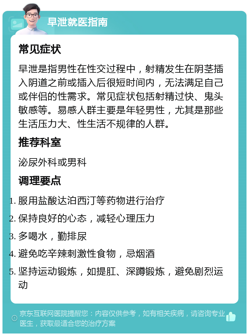 早泄就医指南 常见症状 早泄是指男性在性交过程中，射精发生在阴茎插入阴道之前或插入后很短时间内，无法满足自己或伴侣的性需求。常见症状包括射精过快、鬼头敏感等。易感人群主要是年轻男性，尤其是那些生活压力大、性生活不规律的人群。 推荐科室 泌尿外科或男科 调理要点 服用盐酸达泊西汀等药物进行治疗 保持良好的心态，减轻心理压力 多喝水，勤排尿 避免吃辛辣刺激性食物，忌烟酒 坚持运动锻炼，如提肛、深蹲锻炼，避免剧烈运动