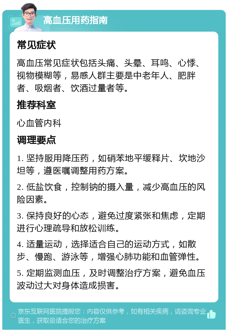 高血压用药指南 常见症状 高血压常见症状包括头痛、头晕、耳鸣、心悸、视物模糊等，易感人群主要是中老年人、肥胖者、吸烟者、饮酒过量者等。 推荐科室 心血管内科 调理要点 1. 坚持服用降压药，如硝苯地平缓释片、坎地沙坦等，遵医嘱调整用药方案。 2. 低盐饮食，控制钠的摄入量，减少高血压的风险因素。 3. 保持良好的心态，避免过度紧张和焦虑，定期进行心理疏导和放松训练。 4. 适量运动，选择适合自己的运动方式，如散步、慢跑、游泳等，增强心肺功能和血管弹性。 5. 定期监测血压，及时调整治疗方案，避免血压波动过大对身体造成损害。