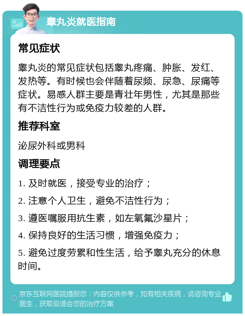 睾丸炎就医指南 常见症状 睾丸炎的常见症状包括睾丸疼痛、肿胀、发红、发热等。有时候也会伴随着尿频、尿急、尿痛等症状。易感人群主要是青壮年男性，尤其是那些有不洁性行为或免疫力较差的人群。 推荐科室 泌尿外科或男科 调理要点 1. 及时就医，接受专业的治疗； 2. 注意个人卫生，避免不洁性行为； 3. 遵医嘱服用抗生素，如左氧氟沙星片； 4. 保持良好的生活习惯，增强免疫力； 5. 避免过度劳累和性生活，给予睾丸充分的休息时间。