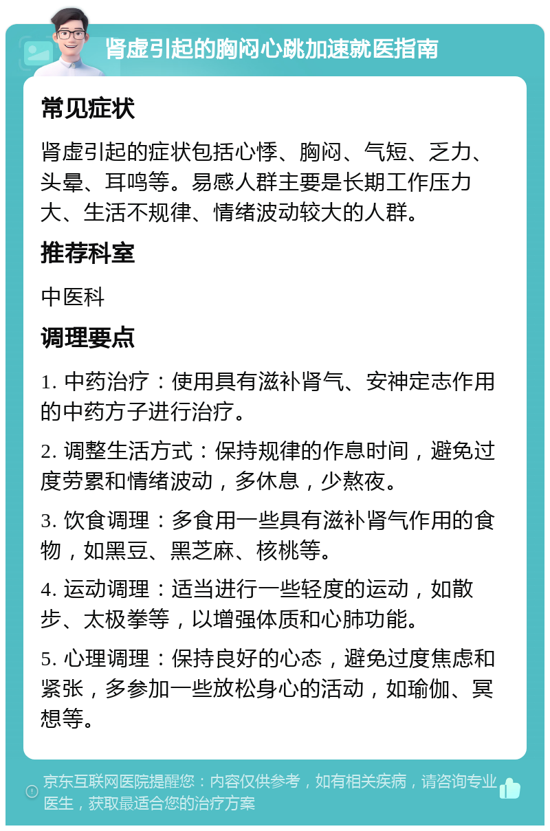 肾虚引起的胸闷心跳加速就医指南 常见症状 肾虚引起的症状包括心悸、胸闷、气短、乏力、头晕、耳鸣等。易感人群主要是长期工作压力大、生活不规律、情绪波动较大的人群。 推荐科室 中医科 调理要点 1. 中药治疗：使用具有滋补肾气、安神定志作用的中药方子进行治疗。 2. 调整生活方式：保持规律的作息时间，避免过度劳累和情绪波动，多休息，少熬夜。 3. 饮食调理：多食用一些具有滋补肾气作用的食物，如黑豆、黑芝麻、核桃等。 4. 运动调理：适当进行一些轻度的运动，如散步、太极拳等，以增强体质和心肺功能。 5. 心理调理：保持良好的心态，避免过度焦虑和紧张，多参加一些放松身心的活动，如瑜伽、冥想等。