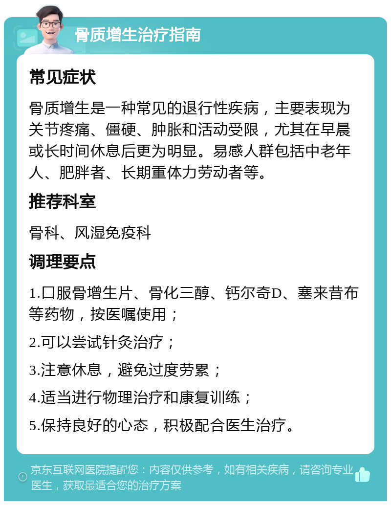 骨质增生治疗指南 常见症状 骨质增生是一种常见的退行性疾病，主要表现为关节疼痛、僵硬、肿胀和活动受限，尤其在早晨或长时间休息后更为明显。易感人群包括中老年人、肥胖者、长期重体力劳动者等。 推荐科室 骨科、风湿免疫科 调理要点 1.口服骨增生片、骨化三醇、钙尔奇D、塞来昔布等药物，按医嘱使用； 2.可以尝试针灸治疗； 3.注意休息，避免过度劳累； 4.适当进行物理治疗和康复训练； 5.保持良好的心态，积极配合医生治疗。