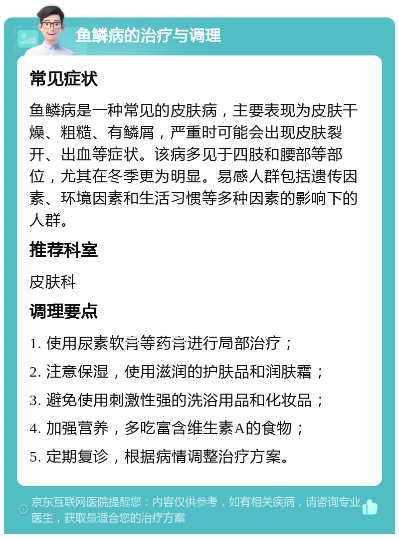 鱼鳞病的治疗与调理 常见症状 鱼鳞病是一种常见的皮肤病，主要表现为皮肤干燥、粗糙、有鳞屑，严重时可能会出现皮肤裂开、出血等症状。该病多见于四肢和腰部等部位，尤其在冬季更为明显。易感人群包括遗传因素、环境因素和生活习惯等多种因素的影响下的人群。 推荐科室 皮肤科 调理要点 1. 使用尿素软膏等药膏进行局部治疗； 2. 注意保湿，使用滋润的护肤品和润肤霜； 3. 避免使用刺激性强的洗浴用品和化妆品； 4. 加强营养，多吃富含维生素A的食物； 5. 定期复诊，根据病情调整治疗方案。