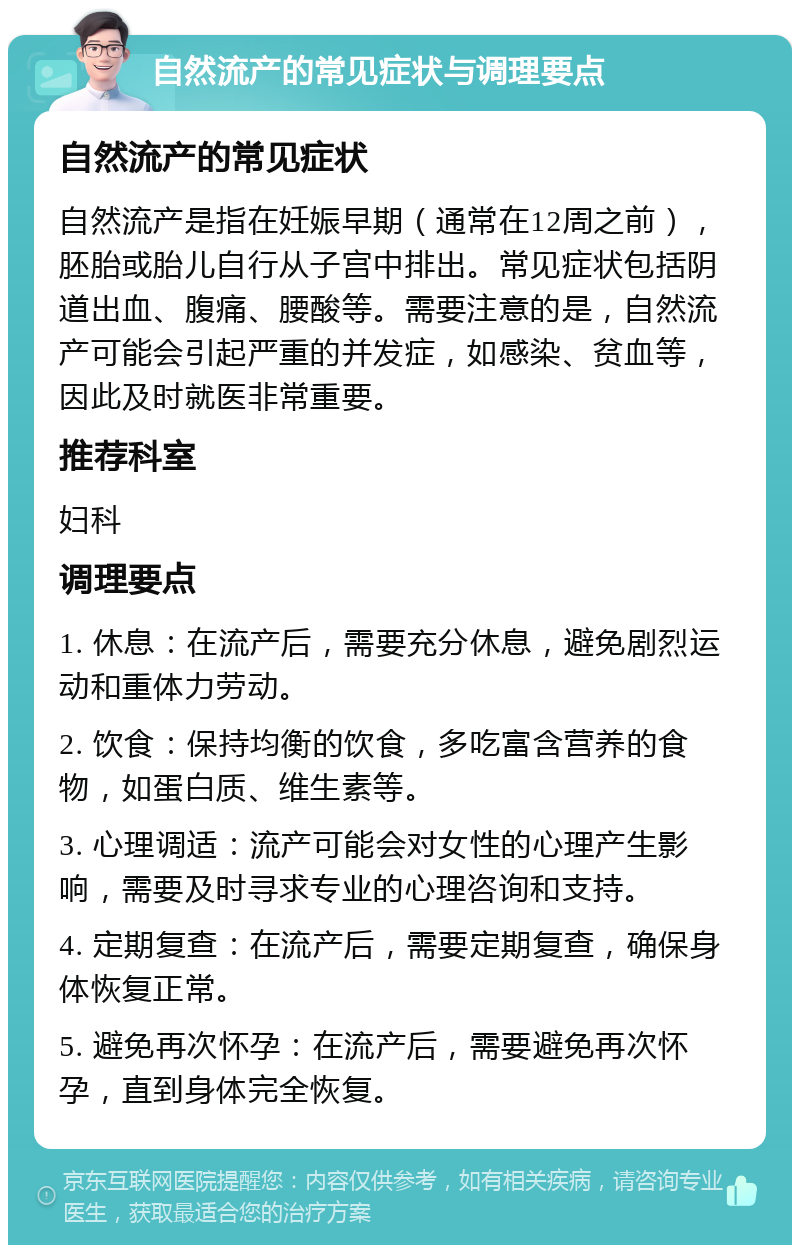 自然流产的常见症状与调理要点 自然流产的常见症状 自然流产是指在妊娠早期（通常在12周之前），胚胎或胎儿自行从子宫中排出。常见症状包括阴道出血、腹痛、腰酸等。需要注意的是，自然流产可能会引起严重的并发症，如感染、贫血等，因此及时就医非常重要。 推荐科室 妇科 调理要点 1. 休息：在流产后，需要充分休息，避免剧烈运动和重体力劳动。 2. 饮食：保持均衡的饮食，多吃富含营养的食物，如蛋白质、维生素等。 3. 心理调适：流产可能会对女性的心理产生影响，需要及时寻求专业的心理咨询和支持。 4. 定期复查：在流产后，需要定期复查，确保身体恢复正常。 5. 避免再次怀孕：在流产后，需要避免再次怀孕，直到身体完全恢复。