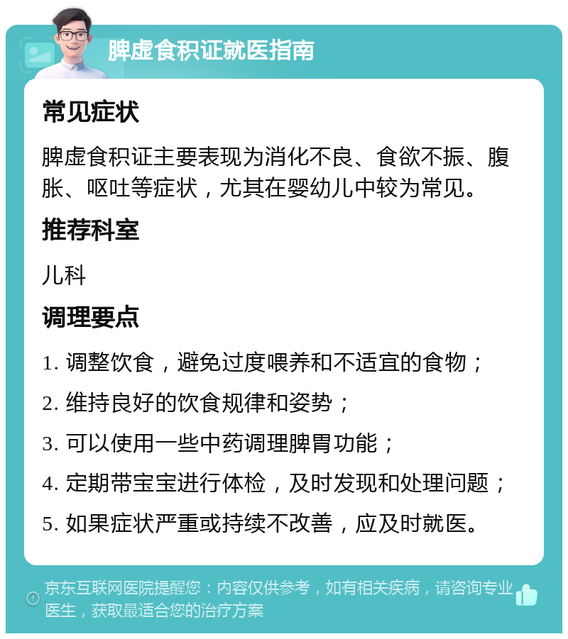 脾虚食积证就医指南 常见症状 脾虚食积证主要表现为消化不良、食欲不振、腹胀、呕吐等症状，尤其在婴幼儿中较为常见。 推荐科室 儿科 调理要点 1. 调整饮食，避免过度喂养和不适宜的食物； 2. 维持良好的饮食规律和姿势； 3. 可以使用一些中药调理脾胃功能； 4. 定期带宝宝进行体检，及时发现和处理问题； 5. 如果症状严重或持续不改善，应及时就医。