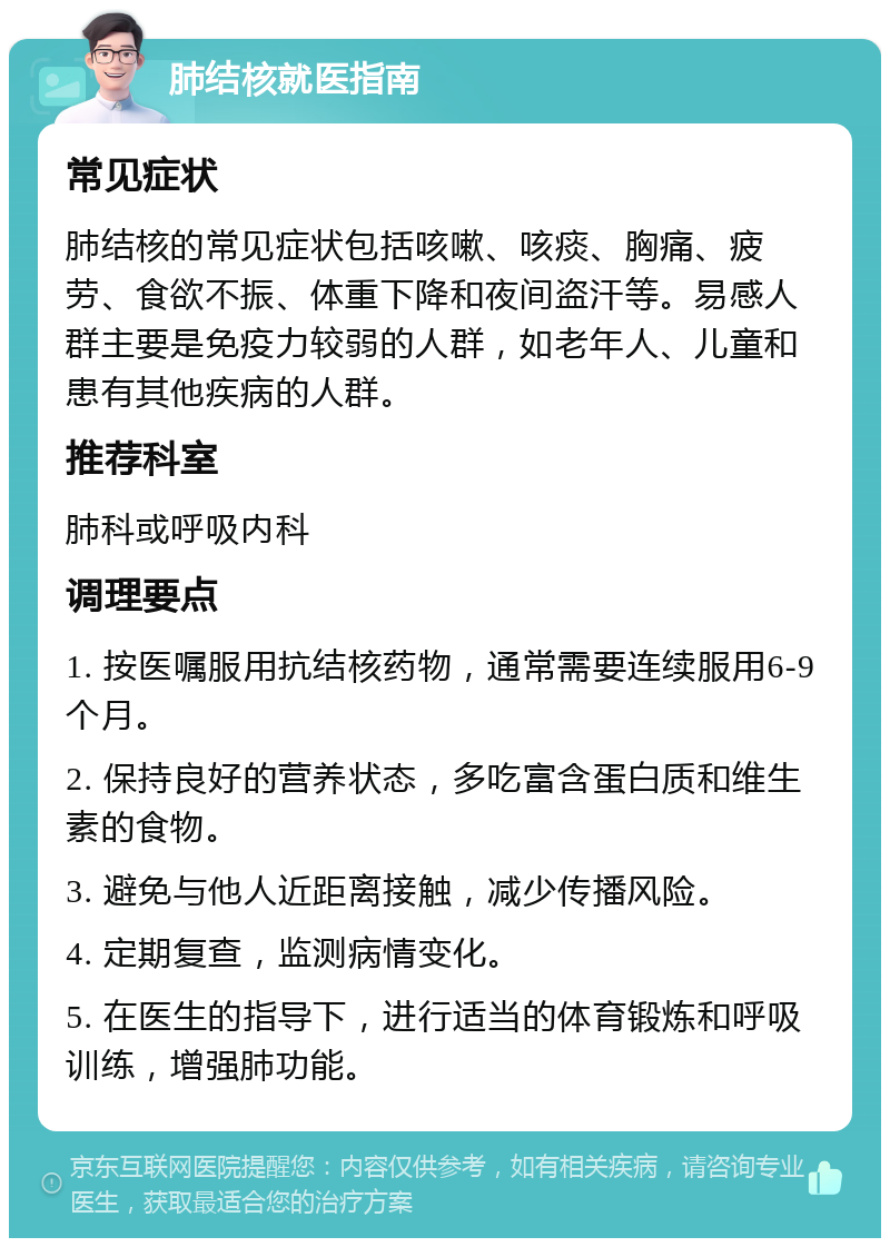 肺结核就医指南 常见症状 肺结核的常见症状包括咳嗽、咳痰、胸痛、疲劳、食欲不振、体重下降和夜间盗汗等。易感人群主要是免疫力较弱的人群，如老年人、儿童和患有其他疾病的人群。 推荐科室 肺科或呼吸内科 调理要点 1. 按医嘱服用抗结核药物，通常需要连续服用6-9个月。 2. 保持良好的营养状态，多吃富含蛋白质和维生素的食物。 3. 避免与他人近距离接触，减少传播风险。 4. 定期复查，监测病情变化。 5. 在医生的指导下，进行适当的体育锻炼和呼吸训练，增强肺功能。