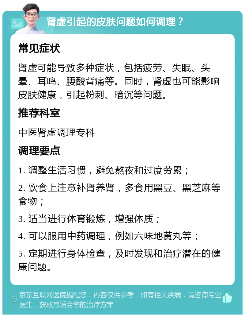 肾虚引起的皮肤问题如何调理？ 常见症状 肾虚可能导致多种症状，包括疲劳、失眠、头晕、耳鸣、腰酸背痛等。同时，肾虚也可能影响皮肤健康，引起粉刺、暗沉等问题。 推荐科室 中医肾虚调理专科 调理要点 1. 调整生活习惯，避免熬夜和过度劳累； 2. 饮食上注意补肾养肾，多食用黑豆、黑芝麻等食物； 3. 适当进行体育锻炼，增强体质； 4. 可以服用中药调理，例如六味地黄丸等； 5. 定期进行身体检查，及时发现和治疗潜在的健康问题。