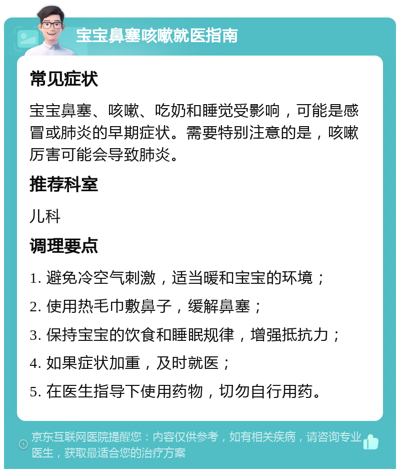 宝宝鼻塞咳嗽就医指南 常见症状 宝宝鼻塞、咳嗽、吃奶和睡觉受影响，可能是感冒或肺炎的早期症状。需要特别注意的是，咳嗽厉害可能会导致肺炎。 推荐科室 儿科 调理要点 1. 避免冷空气刺激，适当暖和宝宝的环境； 2. 使用热毛巾敷鼻子，缓解鼻塞； 3. 保持宝宝的饮食和睡眠规律，增强抵抗力； 4. 如果症状加重，及时就医； 5. 在医生指导下使用药物，切勿自行用药。