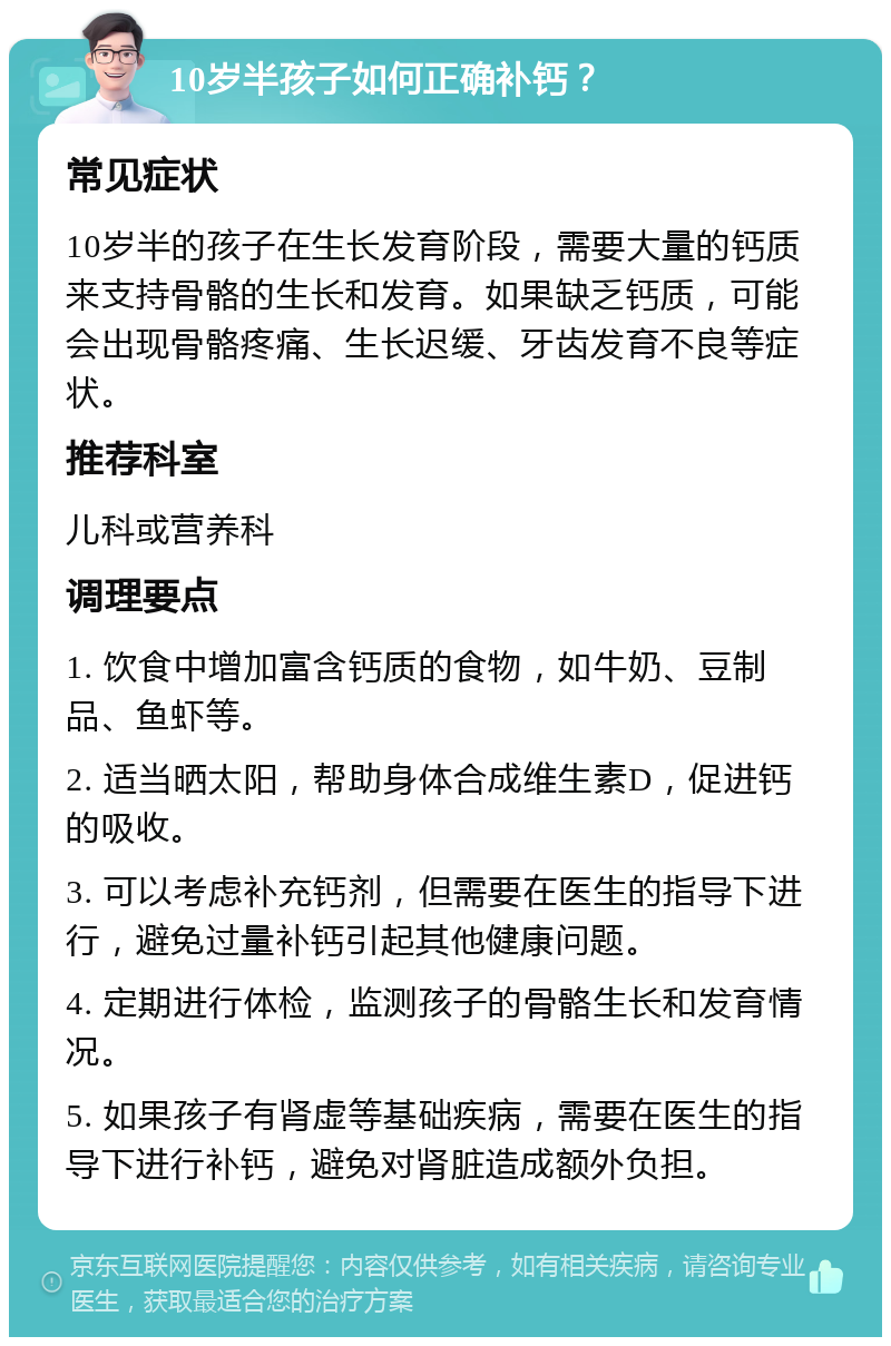 10岁半孩子如何正确补钙？ 常见症状 10岁半的孩子在生长发育阶段，需要大量的钙质来支持骨骼的生长和发育。如果缺乏钙质，可能会出现骨骼疼痛、生长迟缓、牙齿发育不良等症状。 推荐科室 儿科或营养科 调理要点 1. 饮食中增加富含钙质的食物，如牛奶、豆制品、鱼虾等。 2. 适当晒太阳，帮助身体合成维生素D，促进钙的吸收。 3. 可以考虑补充钙剂，但需要在医生的指导下进行，避免过量补钙引起其他健康问题。 4. 定期进行体检，监测孩子的骨骼生长和发育情况。 5. 如果孩子有肾虚等基础疾病，需要在医生的指导下进行补钙，避免对肾脏造成额外负担。