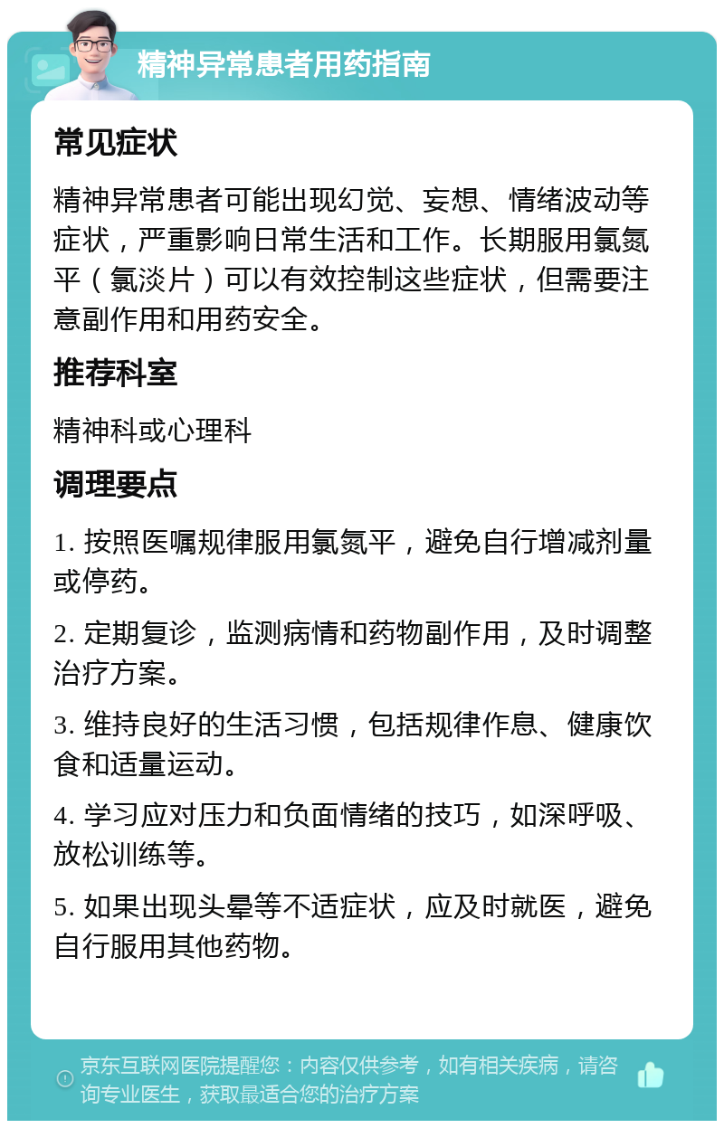 精神异常患者用药指南 常见症状 精神异常患者可能出现幻觉、妄想、情绪波动等症状，严重影响日常生活和工作。长期服用氯氮平（氯淡片）可以有效控制这些症状，但需要注意副作用和用药安全。 推荐科室 精神科或心理科 调理要点 1. 按照医嘱规律服用氯氮平，避免自行增减剂量或停药。 2. 定期复诊，监测病情和药物副作用，及时调整治疗方案。 3. 维持良好的生活习惯，包括规律作息、健康饮食和适量运动。 4. 学习应对压力和负面情绪的技巧，如深呼吸、放松训练等。 5. 如果出现头晕等不适症状，应及时就医，避免自行服用其他药物。