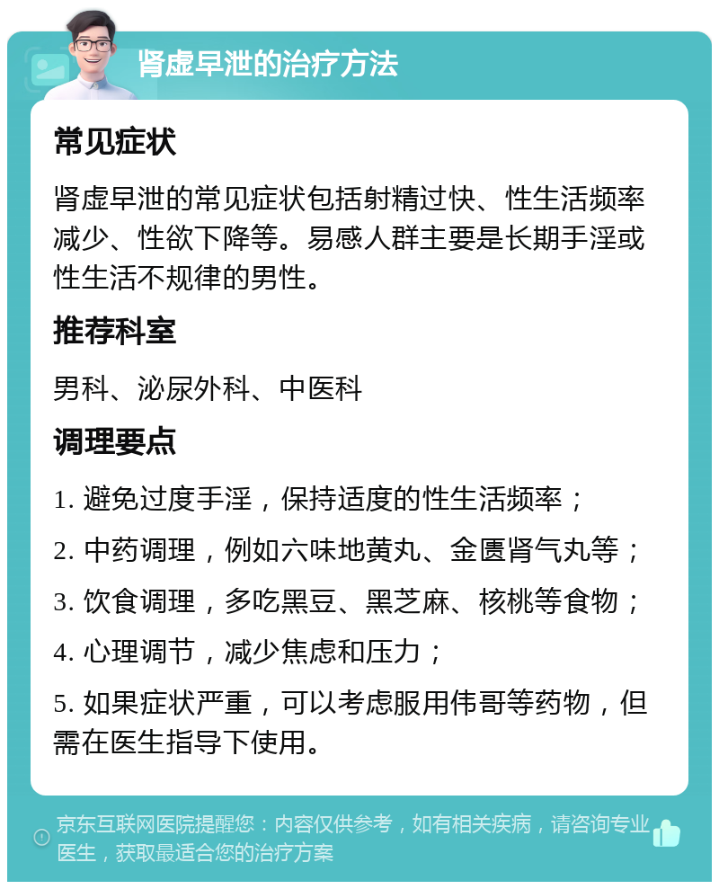 肾虚早泄的治疗方法 常见症状 肾虚早泄的常见症状包括射精过快、性生活频率减少、性欲下降等。易感人群主要是长期手淫或性生活不规律的男性。 推荐科室 男科、泌尿外科、中医科 调理要点 1. 避免过度手淫，保持适度的性生活频率； 2. 中药调理，例如六味地黄丸、金匮肾气丸等； 3. 饮食调理，多吃黑豆、黑芝麻、核桃等食物； 4. 心理调节，减少焦虑和压力； 5. 如果症状严重，可以考虑服用伟哥等药物，但需在医生指导下使用。