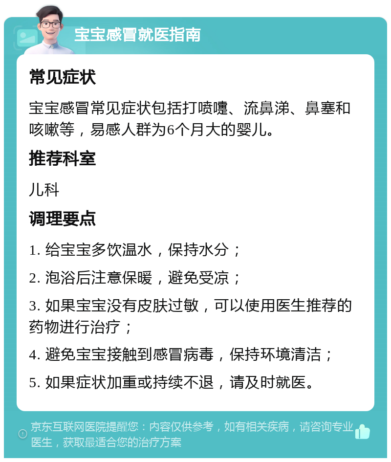 宝宝感冒就医指南 常见症状 宝宝感冒常见症状包括打喷嚏、流鼻涕、鼻塞和咳嗽等，易感人群为6个月大的婴儿。 推荐科室 儿科 调理要点 1. 给宝宝多饮温水，保持水分； 2. 泡浴后注意保暖，避免受凉； 3. 如果宝宝没有皮肤过敏，可以使用医生推荐的药物进行治疗； 4. 避免宝宝接触到感冒病毒，保持环境清洁； 5. 如果症状加重或持续不退，请及时就医。