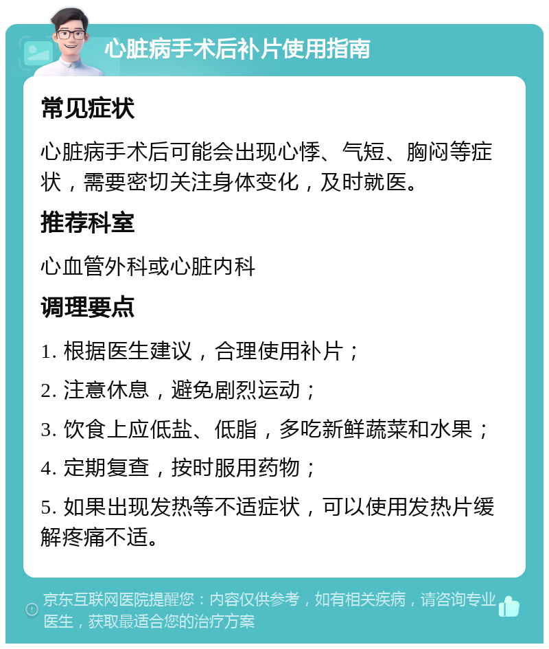 心脏病手术后补片使用指南 常见症状 心脏病手术后可能会出现心悸、气短、胸闷等症状，需要密切关注身体变化，及时就医。 推荐科室 心血管外科或心脏内科 调理要点 1. 根据医生建议，合理使用补片； 2. 注意休息，避免剧烈运动； 3. 饮食上应低盐、低脂，多吃新鲜蔬菜和水果； 4. 定期复查，按时服用药物； 5. 如果出现发热等不适症状，可以使用发热片缓解疼痛不适。