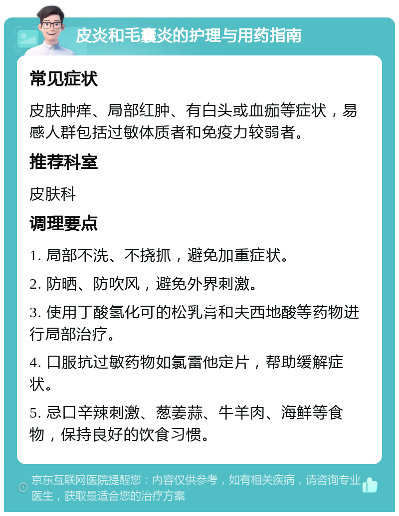 皮炎和毛囊炎的护理与用药指南 常见症状 皮肤肿痒、局部红肿、有白头或血痂等症状，易感人群包括过敏体质者和免疫力较弱者。 推荐科室 皮肤科 调理要点 1. 局部不洗、不挠抓，避免加重症状。 2. 防晒、防吹风，避免外界刺激。 3. 使用丁酸氢化可的松乳膏和夫西地酸等药物进行局部治疗。 4. 口服抗过敏药物如氯雷他定片，帮助缓解症状。 5. 忌口辛辣刺激、葱姜蒜、牛羊肉、海鲜等食物，保持良好的饮食习惯。