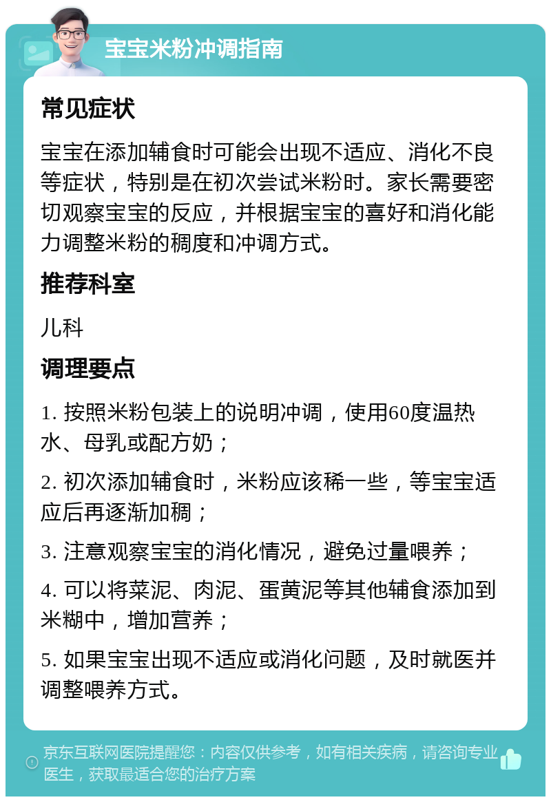 宝宝米粉冲调指南 常见症状 宝宝在添加辅食时可能会出现不适应、消化不良等症状，特别是在初次尝试米粉时。家长需要密切观察宝宝的反应，并根据宝宝的喜好和消化能力调整米粉的稠度和冲调方式。 推荐科室 儿科 调理要点 1. 按照米粉包装上的说明冲调，使用60度温热水、母乳或配方奶； 2. 初次添加辅食时，米粉应该稀一些，等宝宝适应后再逐渐加稠； 3. 注意观察宝宝的消化情况，避免过量喂养； 4. 可以将菜泥、肉泥、蛋黄泥等其他辅食添加到米糊中，增加营养； 5. 如果宝宝出现不适应或消化问题，及时就医并调整喂养方式。