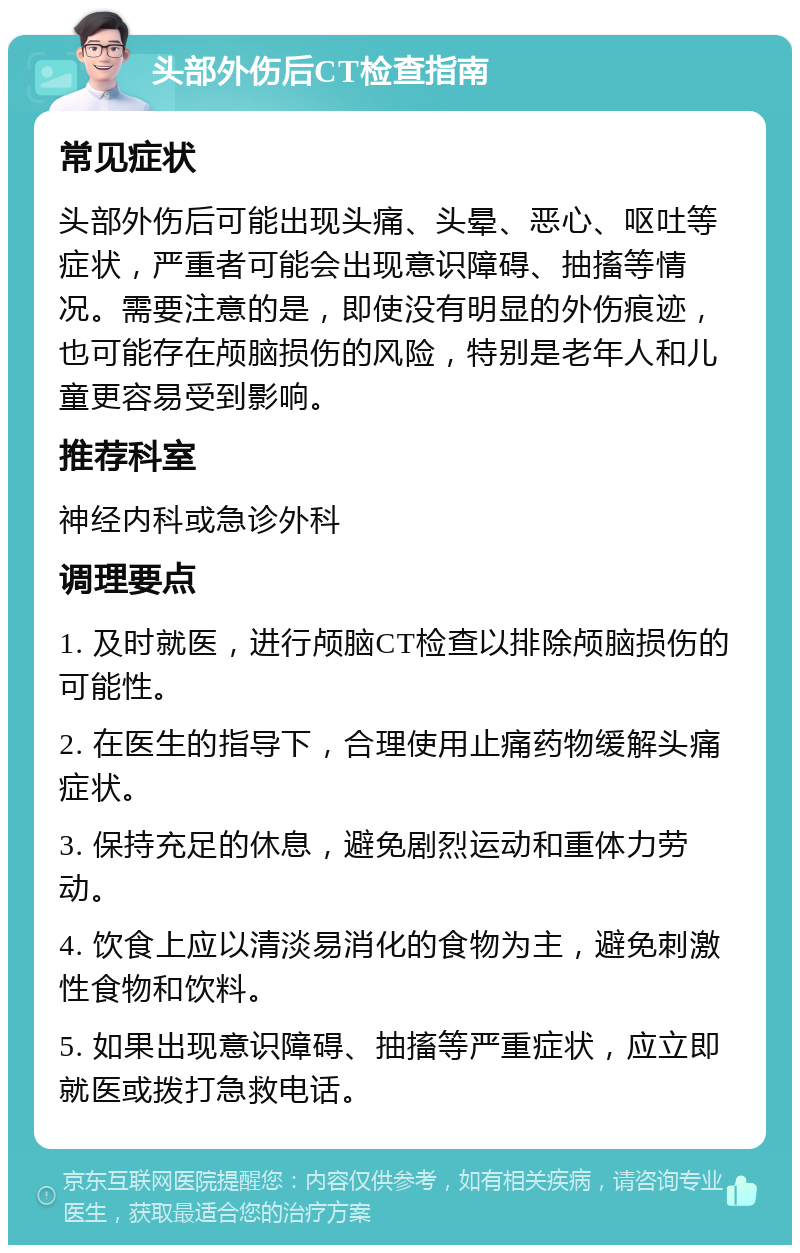 头部外伤后CT检查指南 常见症状 头部外伤后可能出现头痛、头晕、恶心、呕吐等症状，严重者可能会出现意识障碍、抽搐等情况。需要注意的是，即使没有明显的外伤痕迹，也可能存在颅脑损伤的风险，特别是老年人和儿童更容易受到影响。 推荐科室 神经内科或急诊外科 调理要点 1. 及时就医，进行颅脑CT检查以排除颅脑损伤的可能性。 2. 在医生的指导下，合理使用止痛药物缓解头痛症状。 3. 保持充足的休息，避免剧烈运动和重体力劳动。 4. 饮食上应以清淡易消化的食物为主，避免刺激性食物和饮料。 5. 如果出现意识障碍、抽搐等严重症状，应立即就医或拨打急救电话。