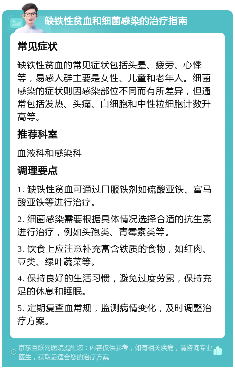 缺铁性贫血和细菌感染的治疗指南 常见症状 缺铁性贫血的常见症状包括头晕、疲劳、心悸等，易感人群主要是女性、儿童和老年人。细菌感染的症状则因感染部位不同而有所差异，但通常包括发热、头痛、白细胞和中性粒细胞计数升高等。 推荐科室 血液科和感染科 调理要点 1. 缺铁性贫血可通过口服铁剂如硫酸亚铁、富马酸亚铁等进行治疗。 2. 细菌感染需要根据具体情况选择合适的抗生素进行治疗，例如头孢类、青霉素类等。 3. 饮食上应注意补充富含铁质的食物，如红肉、豆类、绿叶蔬菜等。 4. 保持良好的生活习惯，避免过度劳累，保持充足的休息和睡眠。 5. 定期复查血常规，监测病情变化，及时调整治疗方案。