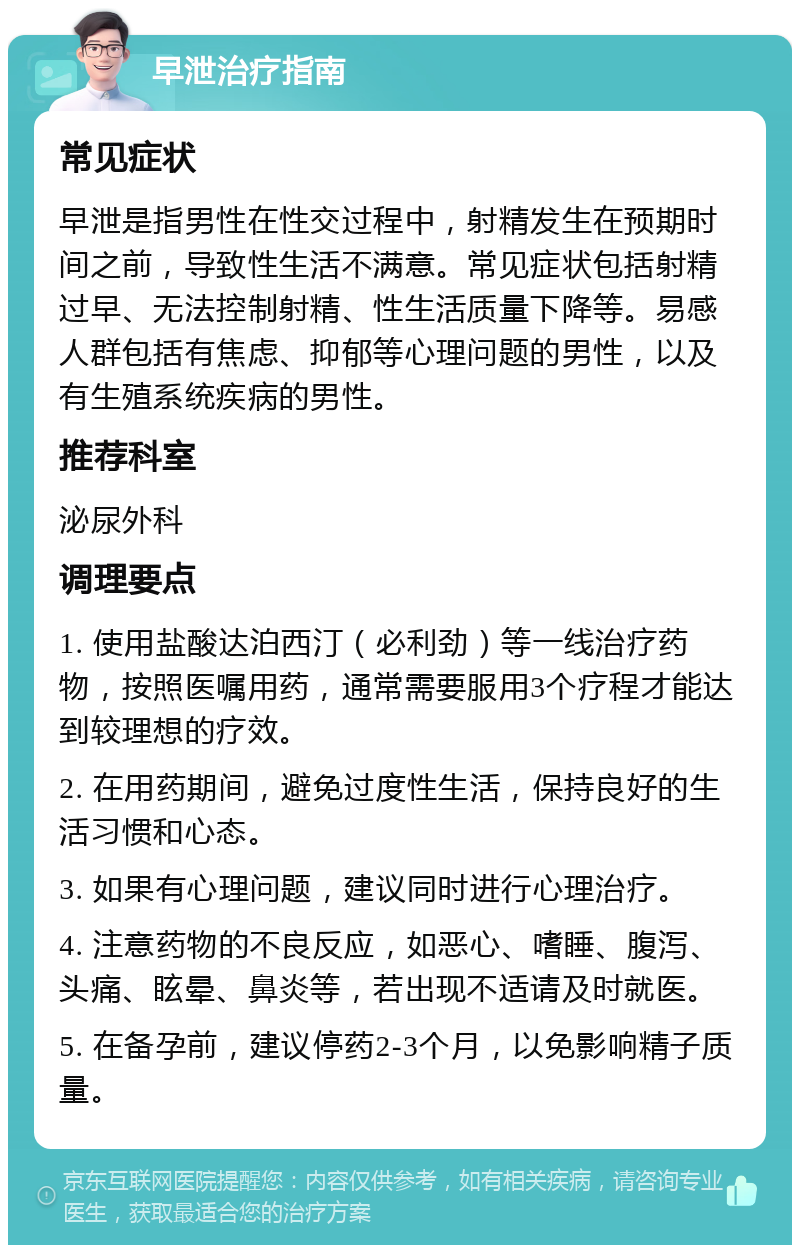 早泄治疗指南 常见症状 早泄是指男性在性交过程中，射精发生在预期时间之前，导致性生活不满意。常见症状包括射精过早、无法控制射精、性生活质量下降等。易感人群包括有焦虑、抑郁等心理问题的男性，以及有生殖系统疾病的男性。 推荐科室 泌尿外科 调理要点 1. 使用盐酸达泊西汀（必利劲）等一线治疗药物，按照医嘱用药，通常需要服用3个疗程才能达到较理想的疗效。 2. 在用药期间，避免过度性生活，保持良好的生活习惯和心态。 3. 如果有心理问题，建议同时进行心理治疗。 4. 注意药物的不良反应，如恶心、嗜睡、腹泻、头痛、眩晕、鼻炎等，若出现不适请及时就医。 5. 在备孕前，建议停药2-3个月，以免影响精子质量。