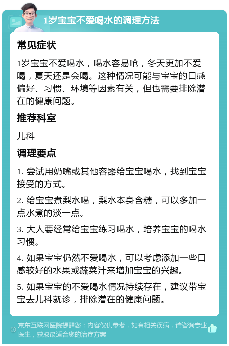 1岁宝宝不爱喝水的调理方法 常见症状 1岁宝宝不爱喝水，喝水容易呛，冬天更加不爱喝，夏天还是会喝。这种情况可能与宝宝的口感偏好、习惯、环境等因素有关，但也需要排除潜在的健康问题。 推荐科室 儿科 调理要点 1. 尝试用奶嘴或其他容器给宝宝喝水，找到宝宝接受的方式。 2. 给宝宝煮梨水喝，梨水本身含糖，可以多加一点水煮的淡一点。 3. 大人要经常给宝宝练习喝水，培养宝宝的喝水习惯。 4. 如果宝宝仍然不爱喝水，可以考虑添加一些口感较好的水果或蔬菜汁来增加宝宝的兴趣。 5. 如果宝宝的不爱喝水情况持续存在，建议带宝宝去儿科就诊，排除潜在的健康问题。