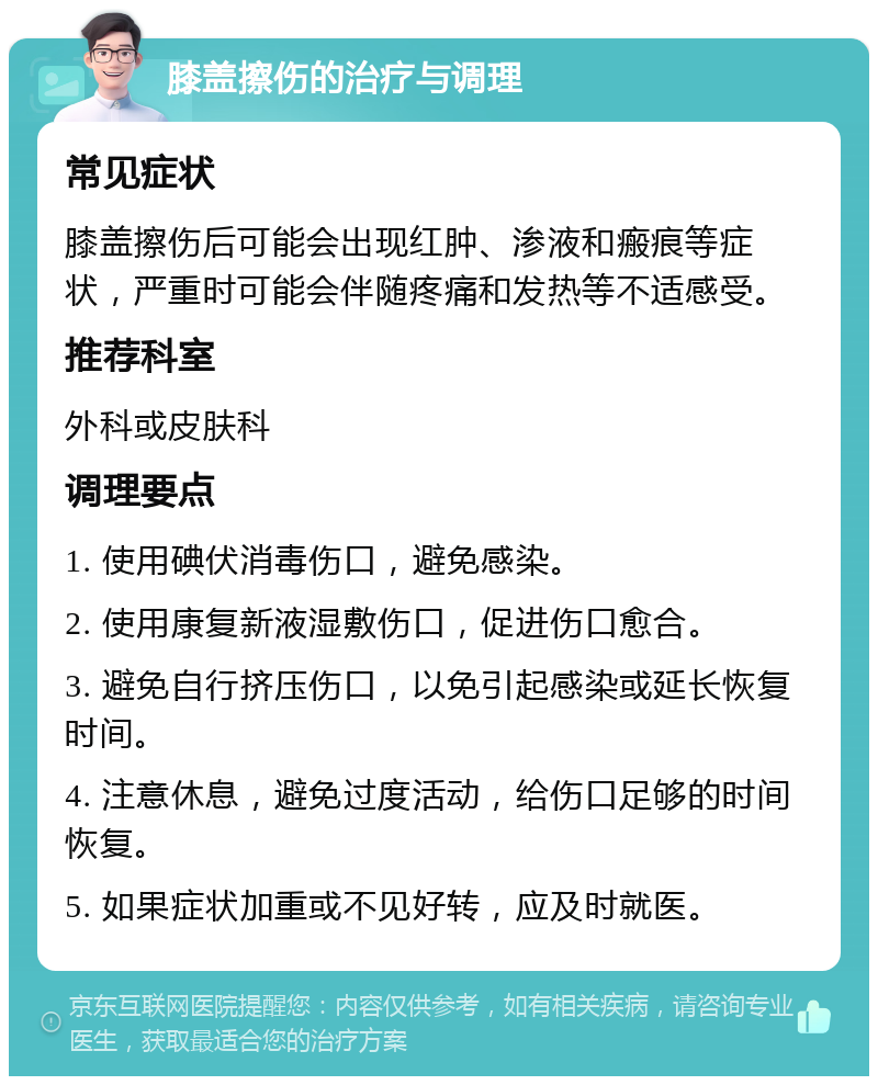 膝盖擦伤的治疗与调理 常见症状 膝盖擦伤后可能会出现红肿、渗液和瘢痕等症状，严重时可能会伴随疼痛和发热等不适感受。 推荐科室 外科或皮肤科 调理要点 1. 使用碘伏消毒伤口，避免感染。 2. 使用康复新液湿敷伤口，促进伤口愈合。 3. 避免自行挤压伤口，以免引起感染或延长恢复时间。 4. 注意休息，避免过度活动，给伤口足够的时间恢复。 5. 如果症状加重或不见好转，应及时就医。