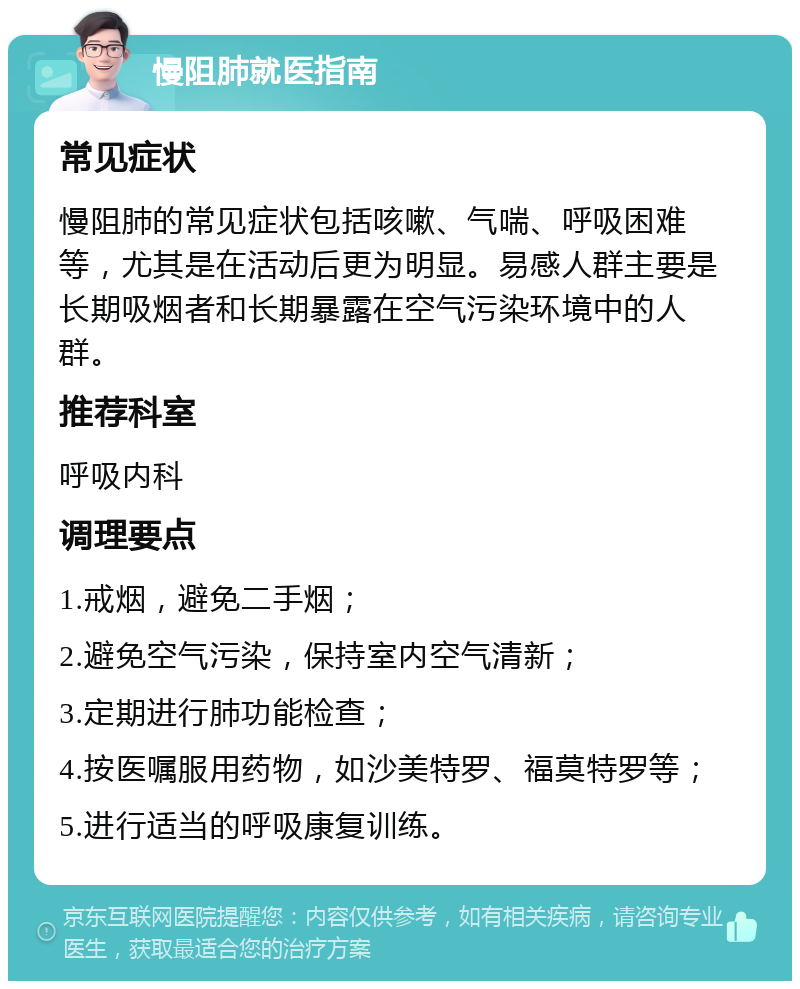 慢阻肺就医指南 常见症状 慢阻肺的常见症状包括咳嗽、气喘、呼吸困难等，尤其是在活动后更为明显。易感人群主要是长期吸烟者和长期暴露在空气污染环境中的人群。 推荐科室 呼吸内科 调理要点 1.戒烟，避免二手烟； 2.避免空气污染，保持室内空气清新； 3.定期进行肺功能检查； 4.按医嘱服用药物，如沙美特罗、福莫特罗等； 5.进行适当的呼吸康复训练。