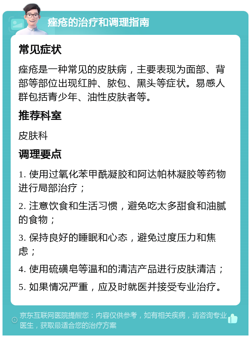 痤疮的治疗和调理指南 常见症状 痤疮是一种常见的皮肤病，主要表现为面部、背部等部位出现红肿、脓包、黑头等症状。易感人群包括青少年、油性皮肤者等。 推荐科室 皮肤科 调理要点 1. 使用过氧化苯甲酰凝胶和阿达帕林凝胶等药物进行局部治疗； 2. 注意饮食和生活习惯，避免吃太多甜食和油腻的食物； 3. 保持良好的睡眠和心态，避免过度压力和焦虑； 4. 使用硫磺皂等温和的清洁产品进行皮肤清洁； 5. 如果情况严重，应及时就医并接受专业治疗。