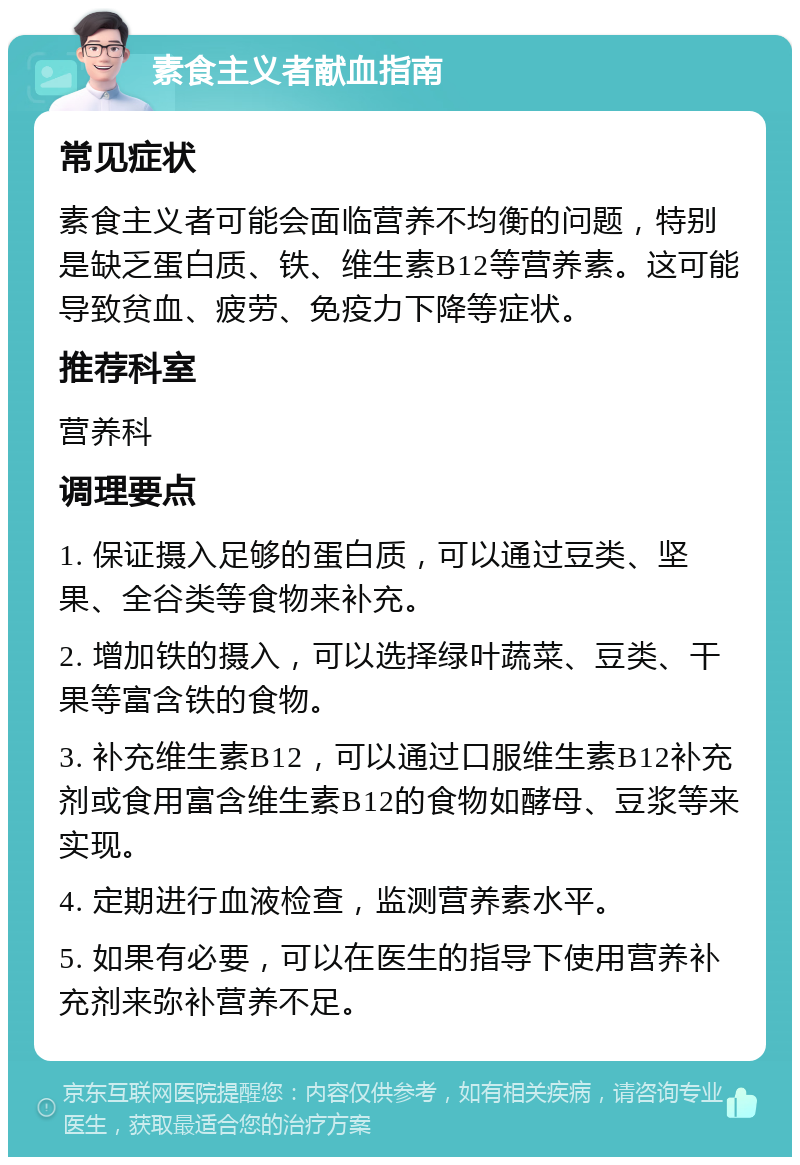 素食主义者献血指南 常见症状 素食主义者可能会面临营养不均衡的问题，特别是缺乏蛋白质、铁、维生素B12等营养素。这可能导致贫血、疲劳、免疫力下降等症状。 推荐科室 营养科 调理要点 1. 保证摄入足够的蛋白质，可以通过豆类、坚果、全谷类等食物来补充。 2. 增加铁的摄入，可以选择绿叶蔬菜、豆类、干果等富含铁的食物。 3. 补充维生素B12，可以通过口服维生素B12补充剂或食用富含维生素B12的食物如酵母、豆浆等来实现。 4. 定期进行血液检查，监测营养素水平。 5. 如果有必要，可以在医生的指导下使用营养补充剂来弥补营养不足。