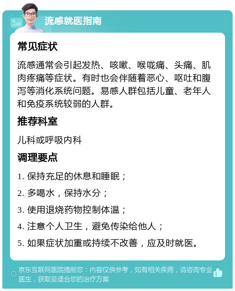 流感就医指南 常见症状 流感通常会引起发热、咳嗽、喉咙痛、头痛、肌肉疼痛等症状。有时也会伴随着恶心、呕吐和腹泻等消化系统问题。易感人群包括儿童、老年人和免疫系统较弱的人群。 推荐科室 儿科或呼吸内科 调理要点 1. 保持充足的休息和睡眠； 2. 多喝水，保持水分； 3. 使用退烧药物控制体温； 4. 注意个人卫生，避免传染给他人； 5. 如果症状加重或持续不改善，应及时就医。