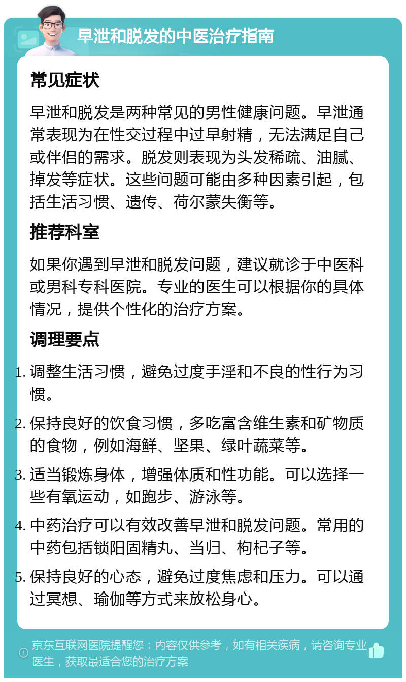 早泄和脱发的中医治疗指南 常见症状 早泄和脱发是两种常见的男性健康问题。早泄通常表现为在性交过程中过早射精，无法满足自己或伴侣的需求。脱发则表现为头发稀疏、油腻、掉发等症状。这些问题可能由多种因素引起，包括生活习惯、遗传、荷尔蒙失衡等。 推荐科室 如果你遇到早泄和脱发问题，建议就诊于中医科或男科专科医院。专业的医生可以根据你的具体情况，提供个性化的治疗方案。 调理要点 调整生活习惯，避免过度手淫和不良的性行为习惯。 保持良好的饮食习惯，多吃富含维生素和矿物质的食物，例如海鲜、坚果、绿叶蔬菜等。 适当锻炼身体，增强体质和性功能。可以选择一些有氧运动，如跑步、游泳等。 中药治疗可以有效改善早泄和脱发问题。常用的中药包括锁阳固精丸、当归、枸杞子等。 保持良好的心态，避免过度焦虑和压力。可以通过冥想、瑜伽等方式来放松身心。