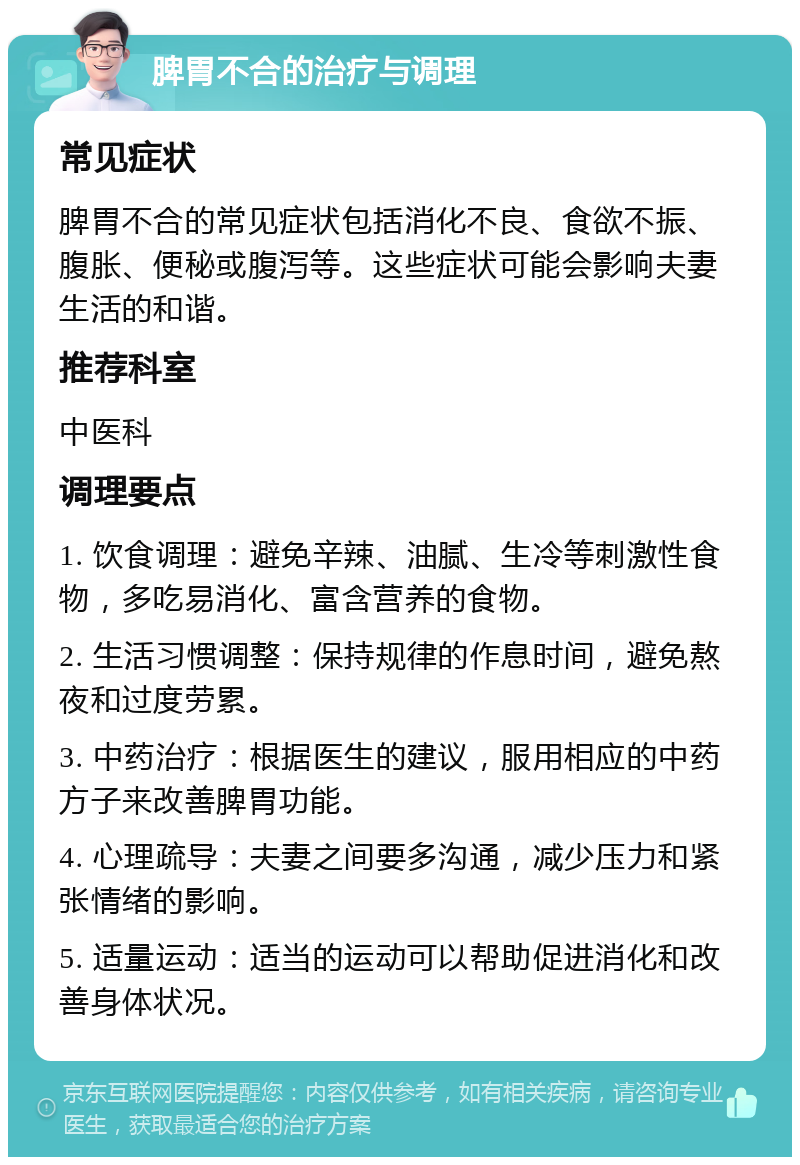 脾胃不合的治疗与调理 常见症状 脾胃不合的常见症状包括消化不良、食欲不振、腹胀、便秘或腹泻等。这些症状可能会影响夫妻生活的和谐。 推荐科室 中医科 调理要点 1. 饮食调理：避免辛辣、油腻、生冷等刺激性食物，多吃易消化、富含营养的食物。 2. 生活习惯调整：保持规律的作息时间，避免熬夜和过度劳累。 3. 中药治疗：根据医生的建议，服用相应的中药方子来改善脾胃功能。 4. 心理疏导：夫妻之间要多沟通，减少压力和紧张情绪的影响。 5. 适量运动：适当的运动可以帮助促进消化和改善身体状况。