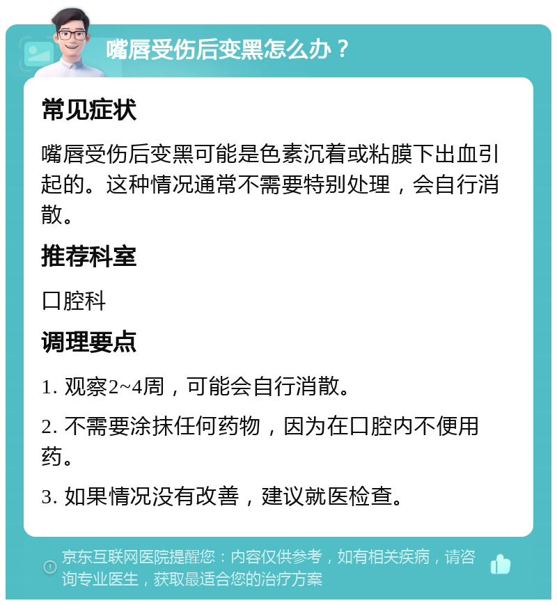 嘴唇受伤后变黑怎么办？ 常见症状 嘴唇受伤后变黑可能是色素沉着或粘膜下出血引起的。这种情况通常不需要特别处理，会自行消散。 推荐科室 口腔科 调理要点 1. 观察2~4周，可能会自行消散。 2. 不需要涂抹任何药物，因为在口腔内不便用药。 3. 如果情况没有改善，建议就医检查。