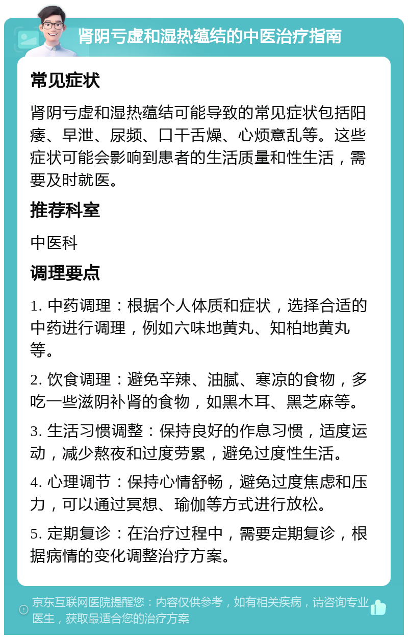 肾阴亏虚和湿热蕴结的中医治疗指南 常见症状 肾阴亏虚和湿热蕴结可能导致的常见症状包括阳痿、早泄、尿频、口干舌燥、心烦意乱等。这些症状可能会影响到患者的生活质量和性生活，需要及时就医。 推荐科室 中医科 调理要点 1. 中药调理：根据个人体质和症状，选择合适的中药进行调理，例如六味地黄丸、知柏地黄丸等。 2. 饮食调理：避免辛辣、油腻、寒凉的食物，多吃一些滋阴补肾的食物，如黑木耳、黑芝麻等。 3. 生活习惯调整：保持良好的作息习惯，适度运动，减少熬夜和过度劳累，避免过度性生活。 4. 心理调节：保持心情舒畅，避免过度焦虑和压力，可以通过冥想、瑜伽等方式进行放松。 5. 定期复诊：在治疗过程中，需要定期复诊，根据病情的变化调整治疗方案。