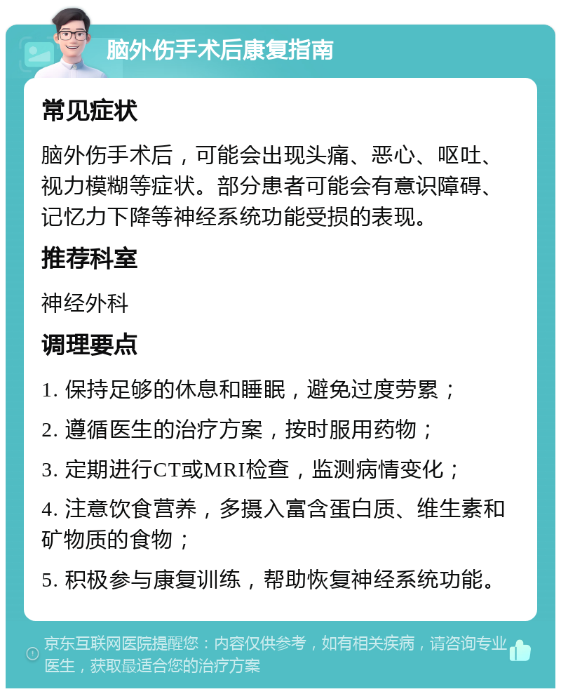 脑外伤手术后康复指南 常见症状 脑外伤手术后，可能会出现头痛、恶心、呕吐、视力模糊等症状。部分患者可能会有意识障碍、记忆力下降等神经系统功能受损的表现。 推荐科室 神经外科 调理要点 1. 保持足够的休息和睡眠，避免过度劳累； 2. 遵循医生的治疗方案，按时服用药物； 3. 定期进行CT或MRI检查，监测病情变化； 4. 注意饮食营养，多摄入富含蛋白质、维生素和矿物质的食物； 5. 积极参与康复训练，帮助恢复神经系统功能。