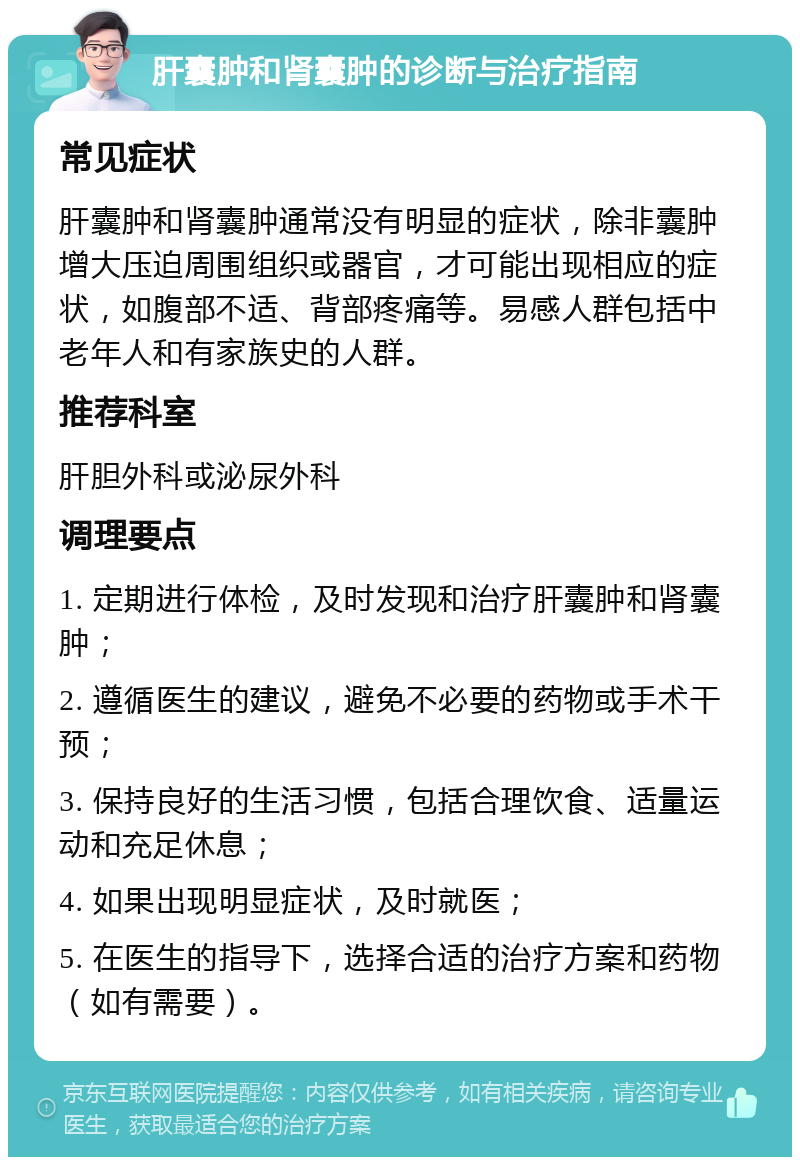 肝囊肿和肾囊肿的诊断与治疗指南 常见症状 肝囊肿和肾囊肿通常没有明显的症状，除非囊肿增大压迫周围组织或器官，才可能出现相应的症状，如腹部不适、背部疼痛等。易感人群包括中老年人和有家族史的人群。 推荐科室 肝胆外科或泌尿外科 调理要点 1. 定期进行体检，及时发现和治疗肝囊肿和肾囊肿； 2. 遵循医生的建议，避免不必要的药物或手术干预； 3. 保持良好的生活习惯，包括合理饮食、适量运动和充足休息； 4. 如果出现明显症状，及时就医； 5. 在医生的指导下，选择合适的治疗方案和药物（如有需要）。