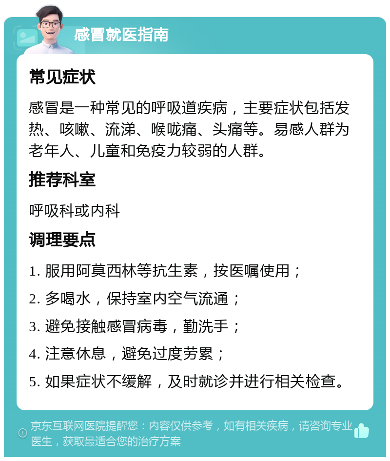 感冒就医指南 常见症状 感冒是一种常见的呼吸道疾病，主要症状包括发热、咳嗽、流涕、喉咙痛、头痛等。易感人群为老年人、儿童和免疫力较弱的人群。 推荐科室 呼吸科或内科 调理要点 1. 服用阿莫西林等抗生素，按医嘱使用； 2. 多喝水，保持室内空气流通； 3. 避免接触感冒病毒，勤洗手； 4. 注意休息，避免过度劳累； 5. 如果症状不缓解，及时就诊并进行相关检查。