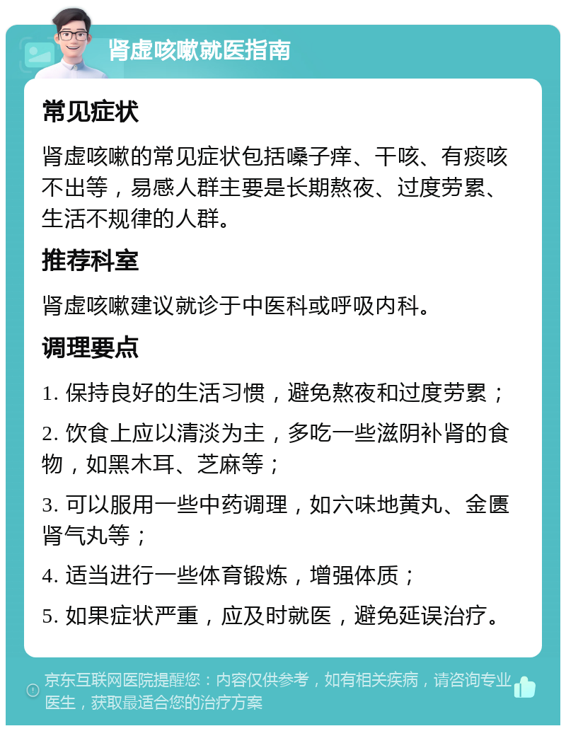 肾虚咳嗽就医指南 常见症状 肾虚咳嗽的常见症状包括嗓子痒、干咳、有痰咳不出等，易感人群主要是长期熬夜、过度劳累、生活不规律的人群。 推荐科室 肾虚咳嗽建议就诊于中医科或呼吸内科。 调理要点 1. 保持良好的生活习惯，避免熬夜和过度劳累； 2. 饮食上应以清淡为主，多吃一些滋阴补肾的食物，如黑木耳、芝麻等； 3. 可以服用一些中药调理，如六味地黄丸、金匮肾气丸等； 4. 适当进行一些体育锻炼，增强体质； 5. 如果症状严重，应及时就医，避免延误治疗。