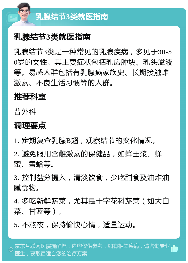 乳腺结节3类就医指南 乳腺结节3类就医指南 乳腺结节3类是一种常见的乳腺疾病，多见于30-50岁的女性。其主要症状包括乳房肿块、乳头溢液等。易感人群包括有乳腺癌家族史、长期接触雌激素、不良生活习惯等的人群。 推荐科室 普外科 调理要点 1. 定期复查乳腺B超，观察结节的变化情况。 2. 避免服用含雌激素的保健品，如蜂王浆、蜂蜜、雪蛤等。 3. 控制盐分摄入，清淡饮食，少吃甜食及油炸油腻食物。 4. 多吃新鲜蔬菜，尤其是十字花科蔬菜（如大白菜、甘蓝等）。 5. 不熬夜，保持愉快心情，适量运动。