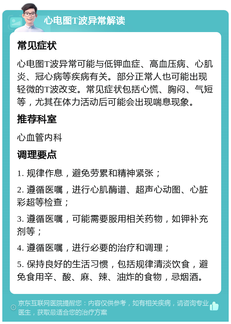 心电图T波异常解读 常见症状 心电图T波异常可能与低钾血症、高血压病、心肌炎、冠心病等疾病有关。部分正常人也可能出现轻微的T波改变。常见症状包括心慌、胸闷、气短等，尤其在体力活动后可能会出现喘息现象。 推荐科室 心血管内科 调理要点 1. 规律作息，避免劳累和精神紧张； 2. 遵循医嘱，进行心肌酶谱、超声心动图、心脏彩超等检查； 3. 遵循医嘱，可能需要服用相关药物，如钾补充剂等； 4. 遵循医嘱，进行必要的治疗和调理； 5. 保持良好的生活习惯，包括规律清淡饮食，避免食用辛、酸、麻、辣、油炸的食物，忌烟酒。