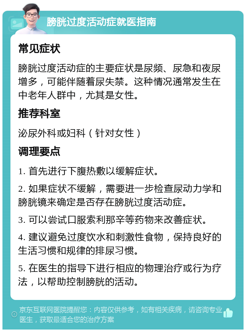 膀胱过度活动症就医指南 常见症状 膀胱过度活动症的主要症状是尿频、尿急和夜尿增多，可能伴随着尿失禁。这种情况通常发生在中老年人群中，尤其是女性。 推荐科室 泌尿外科或妇科（针对女性） 调理要点 1. 首先进行下腹热敷以缓解症状。 2. 如果症状不缓解，需要进一步检查尿动力学和膀胱镜来确定是否存在膀胱过度活动症。 3. 可以尝试口服索利那辛等药物来改善症状。 4. 建议避免过度饮水和刺激性食物，保持良好的生活习惯和规律的排尿习惯。 5. 在医生的指导下进行相应的物理治疗或行为疗法，以帮助控制膀胱的活动。