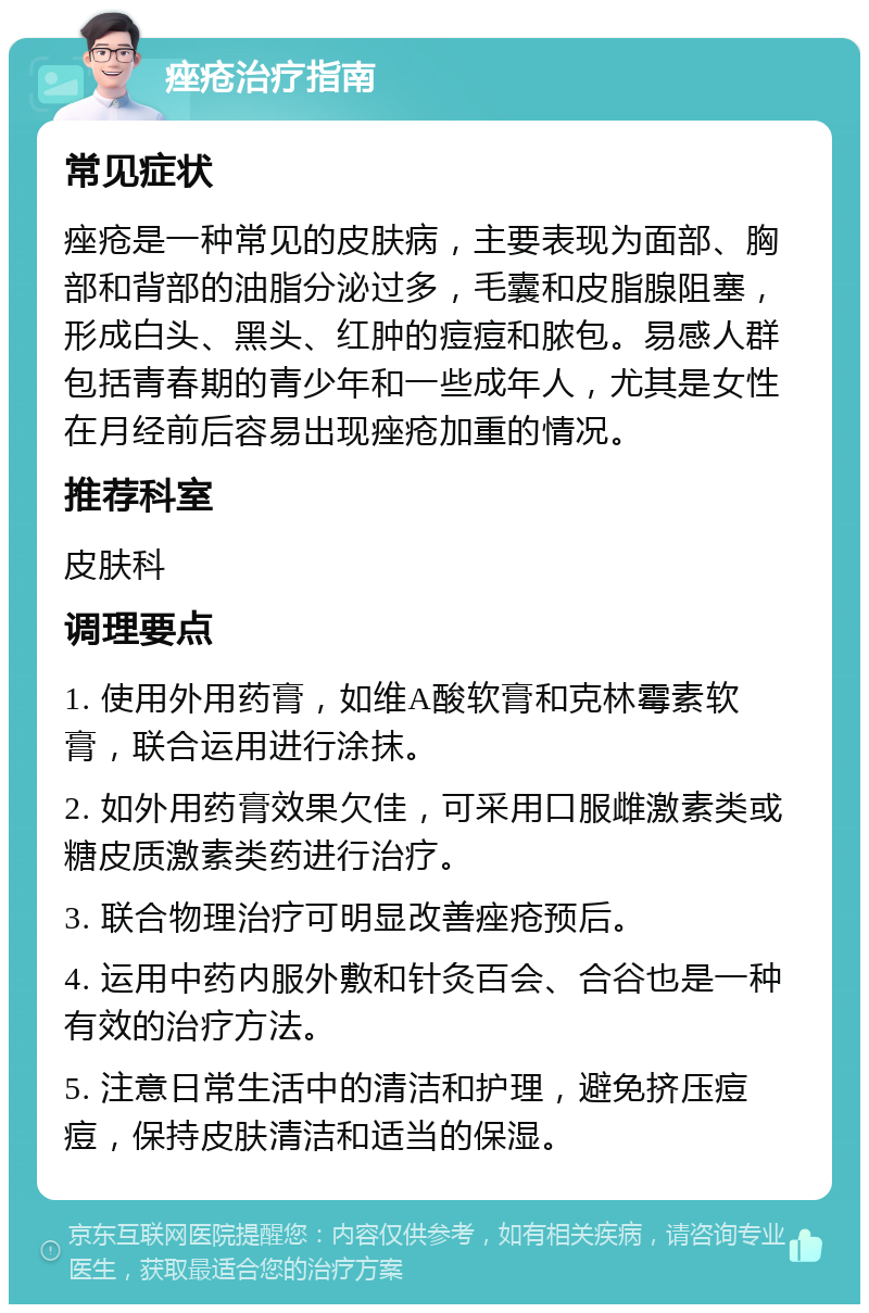 痤疮治疗指南 常见症状 痤疮是一种常见的皮肤病，主要表现为面部、胸部和背部的油脂分泌过多，毛囊和皮脂腺阻塞，形成白头、黑头、红肿的痘痘和脓包。易感人群包括青春期的青少年和一些成年人，尤其是女性在月经前后容易出现痤疮加重的情况。 推荐科室 皮肤科 调理要点 1. 使用外用药膏，如维A酸软膏和克林霉素软膏，联合运用进行涂抹。 2. 如外用药膏效果欠佳，可采用口服雌激素类或糖皮质激素类药进行治疗。 3. 联合物理治疗可明显改善痤疮预后。 4. 运用中药内服外敷和针灸百会、合谷也是一种有效的治疗方法。 5. 注意日常生活中的清洁和护理，避免挤压痘痘，保持皮肤清洁和适当的保湿。