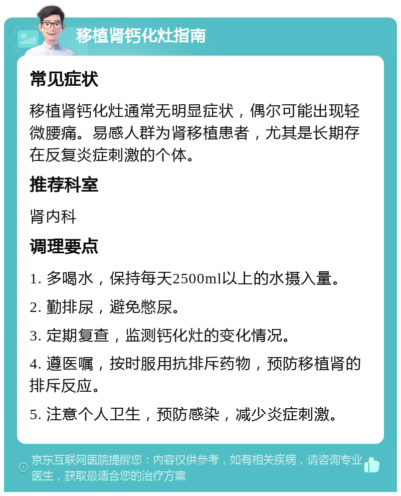 移植肾钙化灶指南 常见症状 移植肾钙化灶通常无明显症状，偶尔可能出现轻微腰痛。易感人群为肾移植患者，尤其是长期存在反复炎症刺激的个体。 推荐科室 肾内科 调理要点 1. 多喝水，保持每天2500ml以上的水摄入量。 2. 勤排尿，避免憋尿。 3. 定期复查，监测钙化灶的变化情况。 4. 遵医嘱，按时服用抗排斥药物，预防移植肾的排斥反应。 5. 注意个人卫生，预防感染，减少炎症刺激。